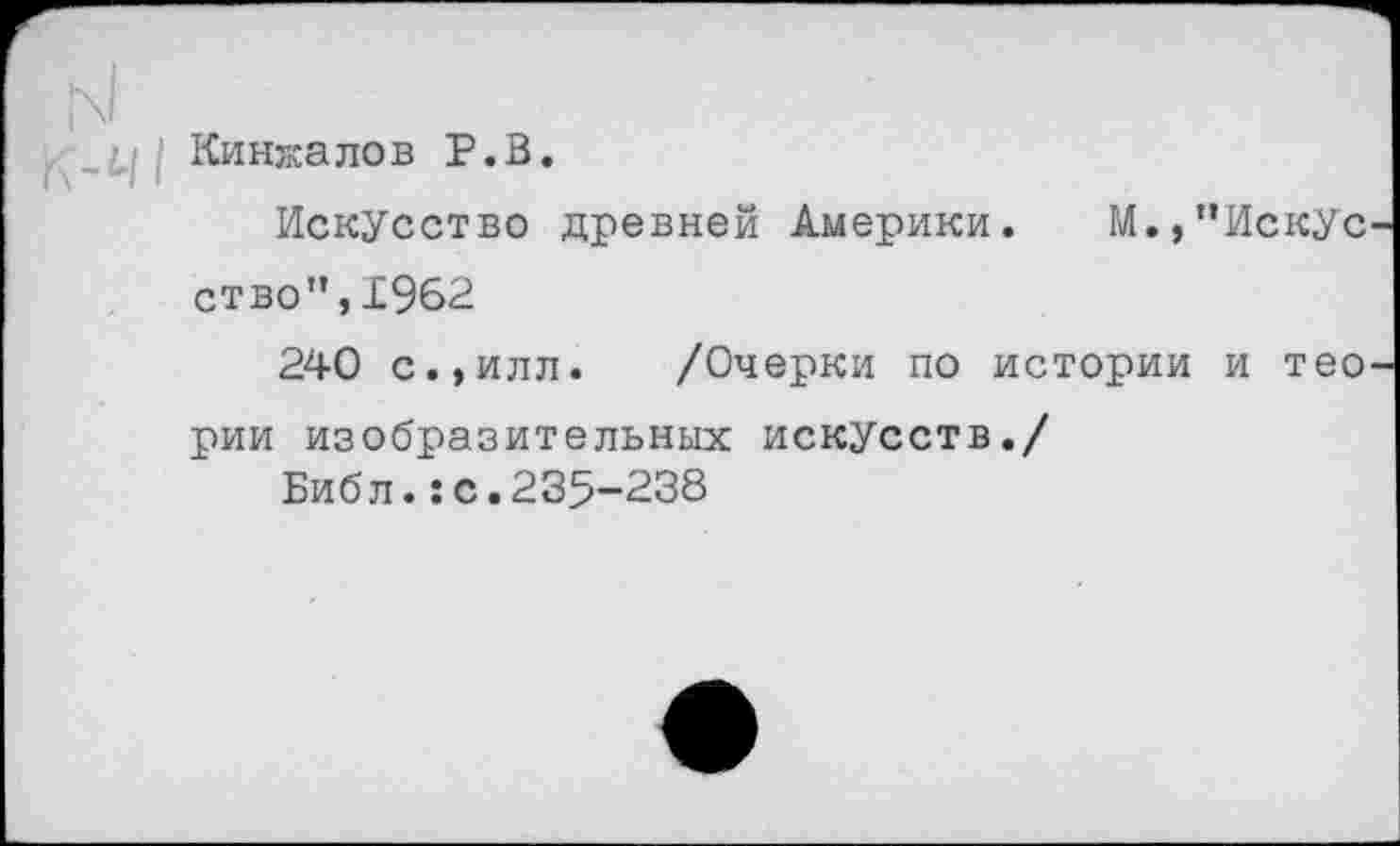 ﻿Кинжалов Р.В.
Искусство древней Америки. М.»"Искус ство",19б2
240 с.»илл. /Очерки по истории и тео рии изобразительных искусств./
Библ.:с.235-238